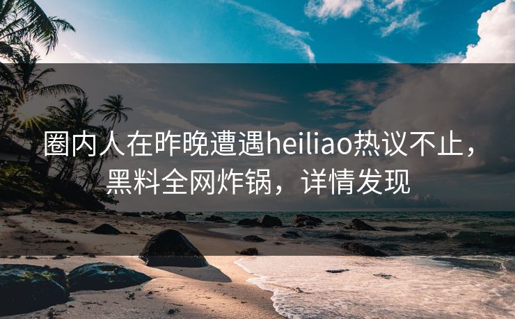 圈内人在昨晚遭遇heiliao热议不止，黑料全网炸锅，详情发现