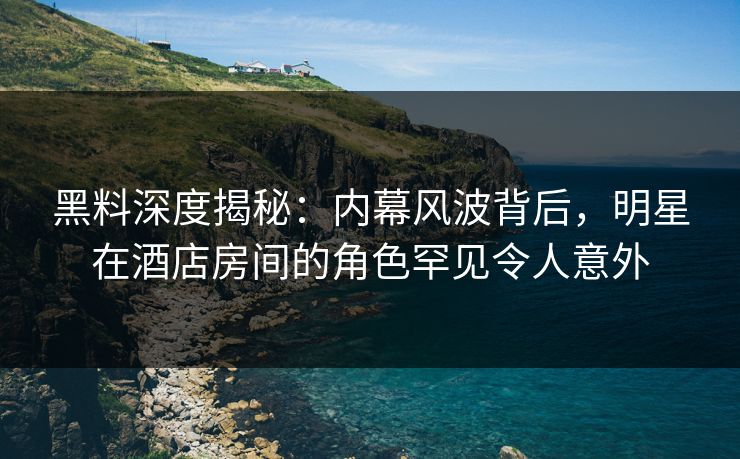 黑料深度揭秘：内幕风波背后，明星在酒店房间的角色罕见令人意外