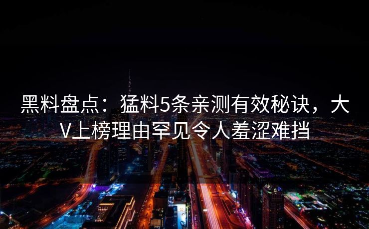 黑料盘点:猛料5条亲测有效秘诀,大V上榜理由罕见令人羞涩难挡 黑料盘点:猛料5条亲测有效秘诀,大V上榜理由罕见令人羞涩难挡