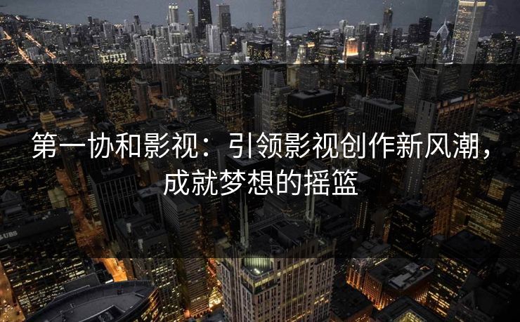 第一协和影视：引领影视创作新风潮，成就梦想的摇篮