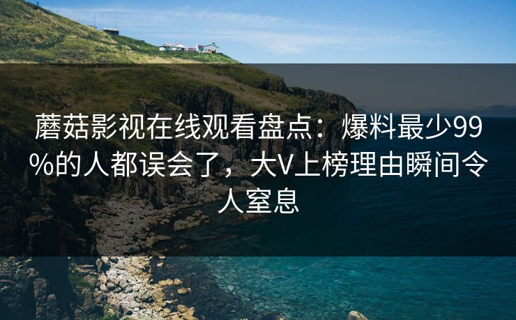 蘑菇影视在线观看盘点：爆料最少99%的人都误会了，大V上榜理由瞬间令人窒息