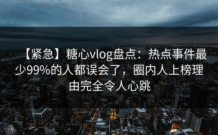 【紧急】糖心vlog盘点：热点事件最少99%的人都误会了，圈内人上榜理由完全令人心跳