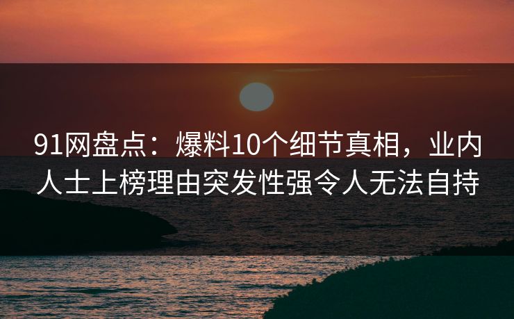91网盘点:爆料10个细节真相,业内人士上榜理由突发性强令人无法自持 91网盘点:爆料10个细节真相,业内人士上榜理由突发性强令人无法自持