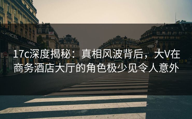 17c深度揭秘：真相风波背后，大V在商务酒店大厅的角色极少见令人意外