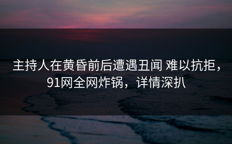 主持人在黄昏前后遭遇丑闻 难以抗拒，91网全网炸锅，详情深扒