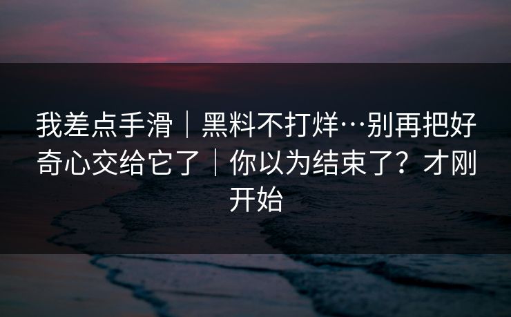 我差点手滑｜黑料不打烊…别再把好奇心交给它了｜你以为结束了？才刚开始