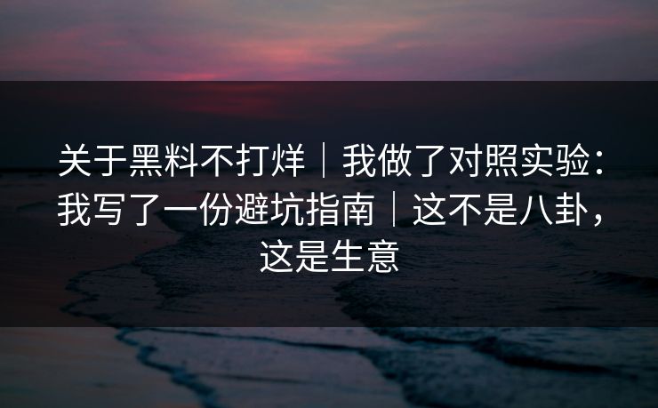 关于黑料不打烊｜我做了对照实验：我写了一份避坑指南｜这不是八卦，这是生意