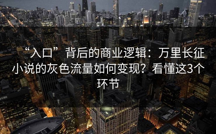 “入口”背后的商业逻辑：万里长征小说的灰色流量如何变现？看懂这3个环节