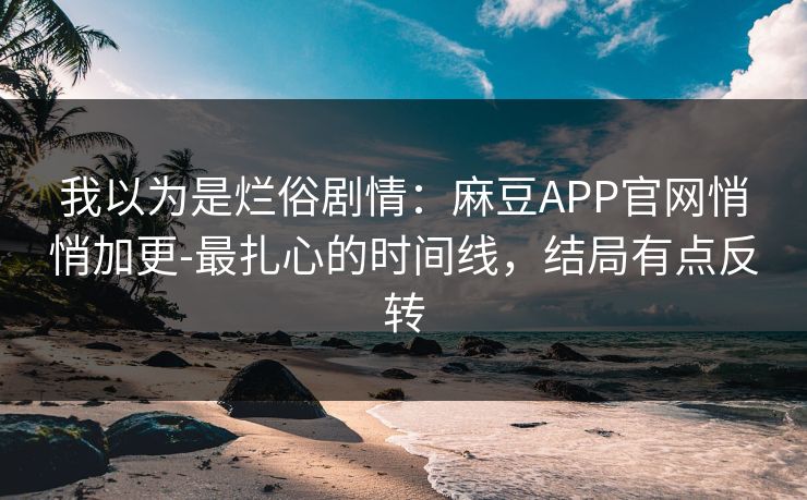 我以为是烂俗剧情：麻豆APP官网悄悄加更-最扎心的时间线，结局有点反转