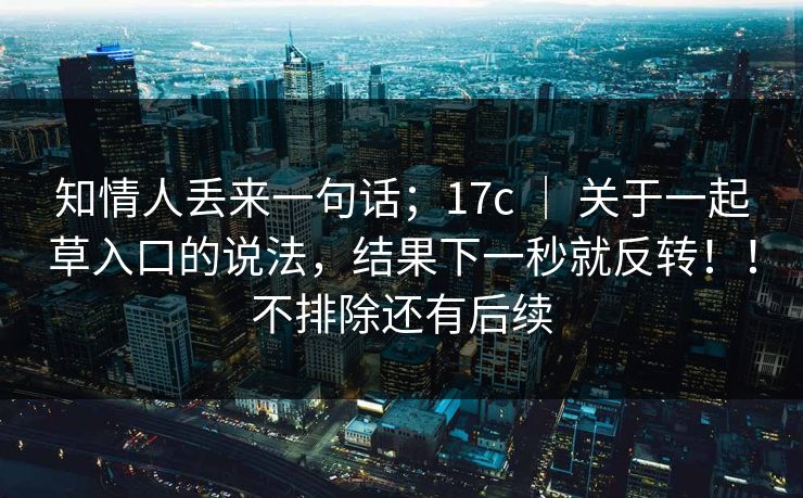知情人丢来一句话；17c ｜ 关于一起草入口的说法，结果下一秒就反转！！不排除还有后续