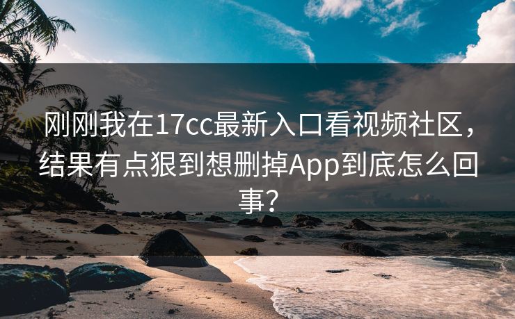 刚刚我在17cc最新入口看视频社区，结果有点狠到想删掉App到底怎么回事？