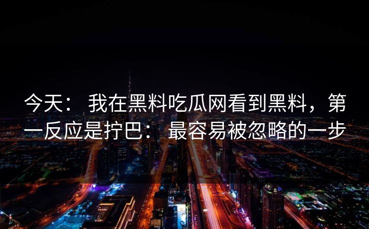 今天： 我在黑料吃瓜网看到黑料，第一反应是拧巴： 最容易被忽略的一步