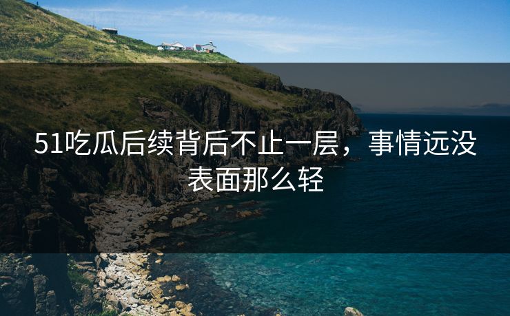 51吃瓜后续背后不止一层，事情远没表面那么轻
