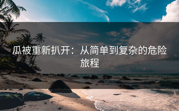 瓜被重新扒开：从简单到复杂的危险旅程