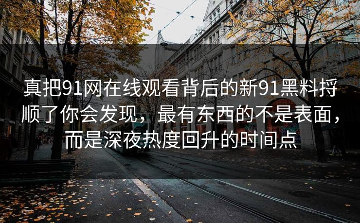 真把91网在线观看背后的新91黑料捋顺了你会发现，最有东西的不是表面，而是深夜热度回升的时间点