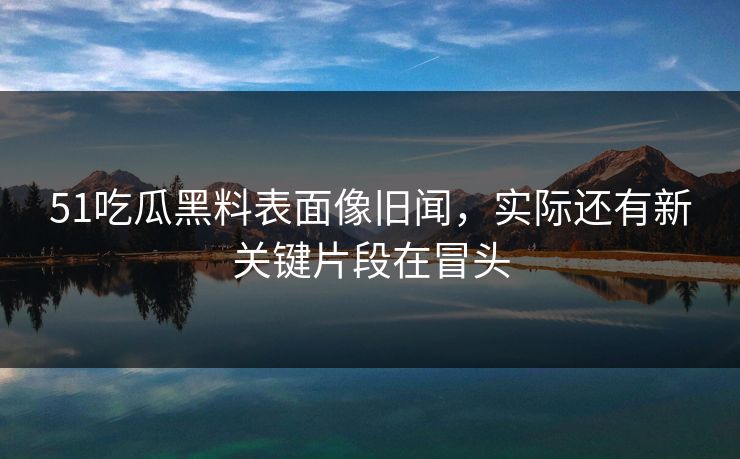 51吃瓜黑料表面像旧闻，实际还有新关键片段在冒头