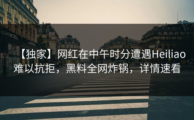 【独家】网红在中午时分遭遇Heiliao难以抗拒，黑料全网炸锅，详情速看