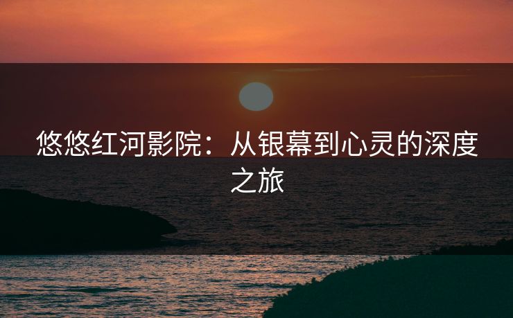 悠悠红河影院：从银幕到心灵的深度之旅