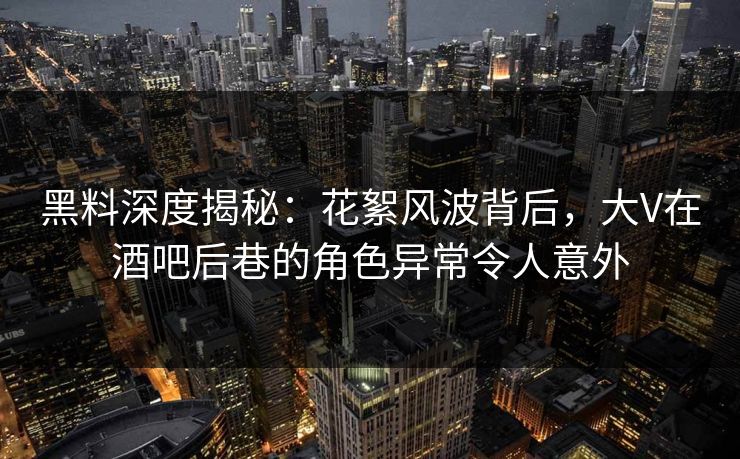 黑料深度揭秘：花絮风波背后，大V在酒吧后巷的角色异常令人意外