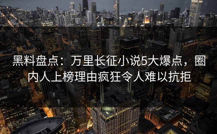 黑料盘点：万里长征小说5大爆点，圈内人上榜理由疯狂令人难以抗拒