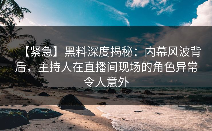 【紧急】黑料深度揭秘：内幕风波背后，主持人在直播间现场的角色异常令人意外