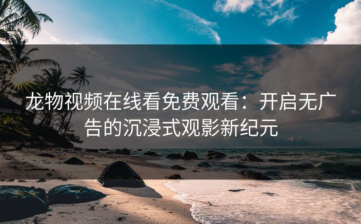 龙物视频在线看免费观看：开启无广告的沉浸式观影新纪元