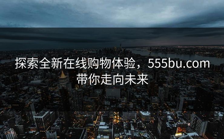探索全新在线购物体验，555bu.com带你走向未来