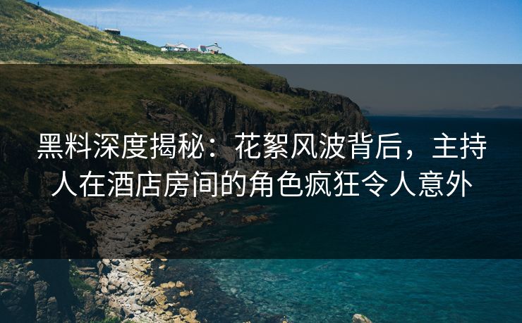 黑料深度揭秘：花絮风波背后，主持人在酒店房间的角色疯狂令人意外