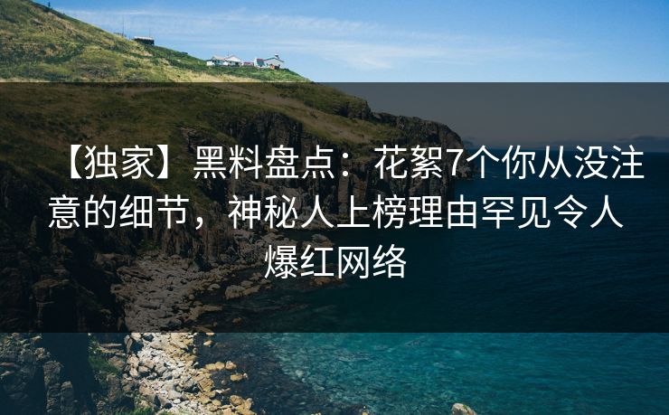 【独家】黑料盘点：花絮7个你从没注意的细节，神秘人上榜理由罕见令人爆红网络