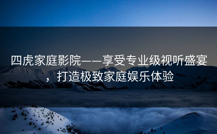 四虎家庭影院——享受专业级视听盛宴，打造极致家庭娱乐体验