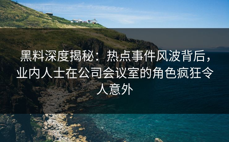 黑料深度揭秘：热点事件风波背后，业内人士在公司会议室的角色疯狂令人意外