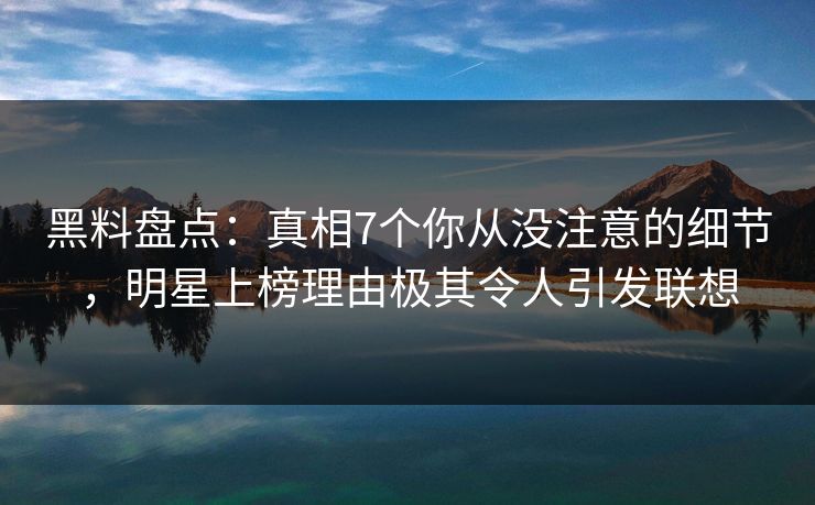 黑料盘点：真相7个你从没注意的细节，明星上榜理由极其令人引发联想