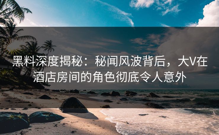 黑料深度揭秘：秘闻风波背后，大V在酒店房间的角色彻底令人意外