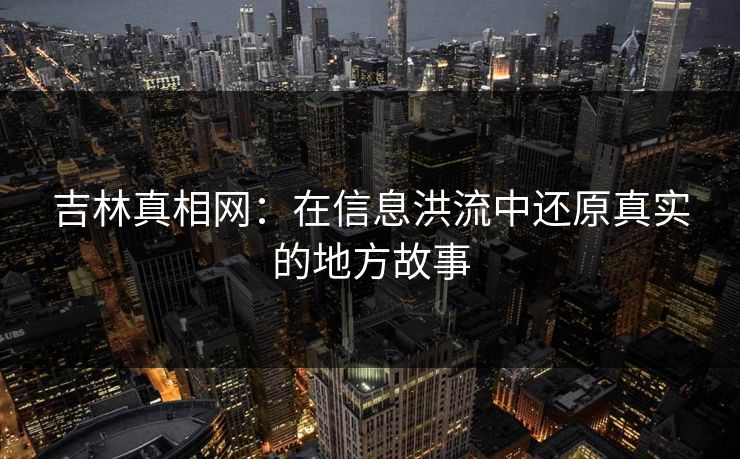 吉林真相网：在信息洪流中还原真实的地方故事