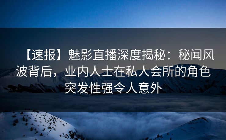 【速报】魅影直播深度揭秘：秘闻风波背后，业内人士在私人会所的角色突发性强令人意外