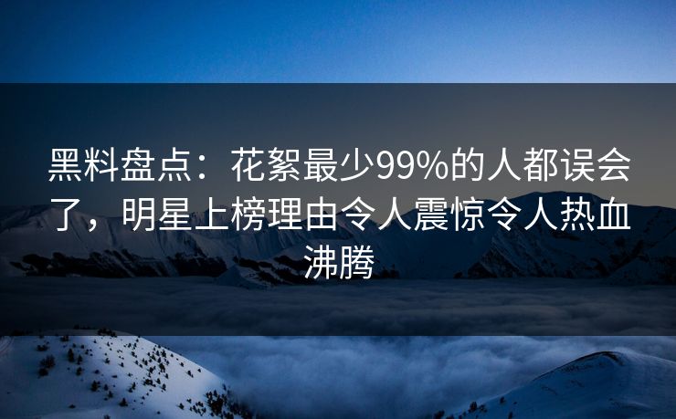 黑料盘点：花絮最少99%的人都误会了，明星上榜理由令人震惊令人热血沸腾